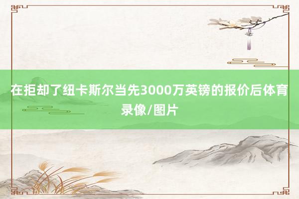 在拒却了纽卡斯尔当先3000万英镑的报价后体育录像/图片
