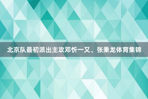 北京队最初派出主攻邓忻一又、张秉龙体育集锦